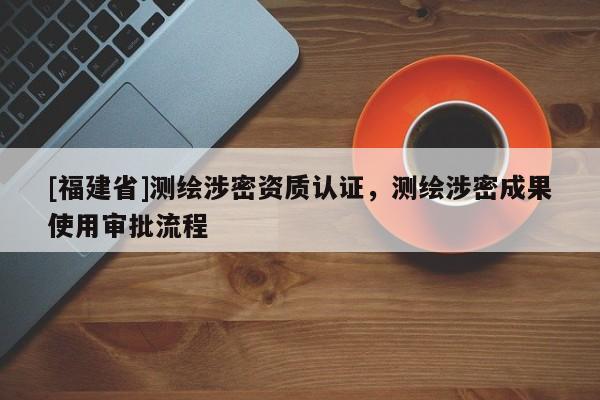 [福建省]測繪涉密資質認證，測繪涉密成果使用審批流程