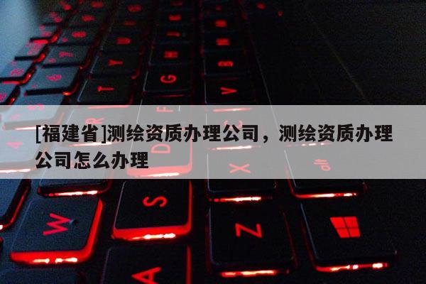 [福建省]測繪資質辦理公司，測繪資質辦理公司怎么辦理