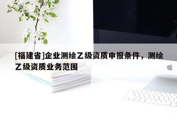 [福建省]企業測繪乙級資質申報條件，測繪乙級資質業務范圍