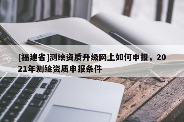 [福建省]測繪資質升級網上如何申報，2021年測繪資質申報條件