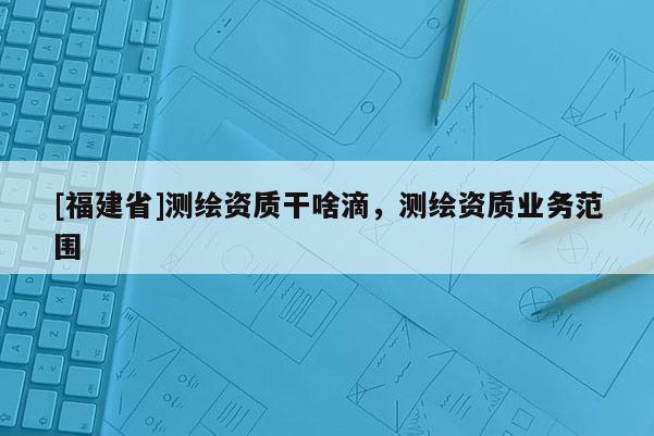 [福建省]測繪資質干啥滴，測繪資質業務范圍
