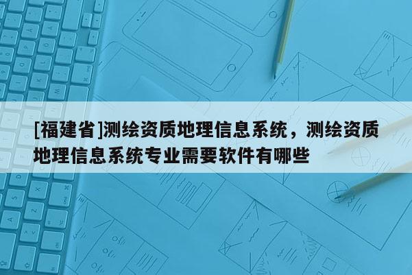 [福建省]測(cè)繪資質(zhì)地理信息系統(tǒng)，測(cè)繪資質(zhì)地理信息系統(tǒng)專業(yè)需要軟件有哪些