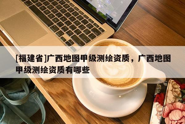 [福建省]廣西地圖甲級測繪資質，廣西地圖甲級測繪資質有哪些
