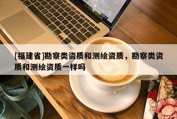 [福建省]勘察類資質(zhì)和測繪資質(zhì)，勘察類資質(zhì)和測繪資質(zhì)一樣嗎