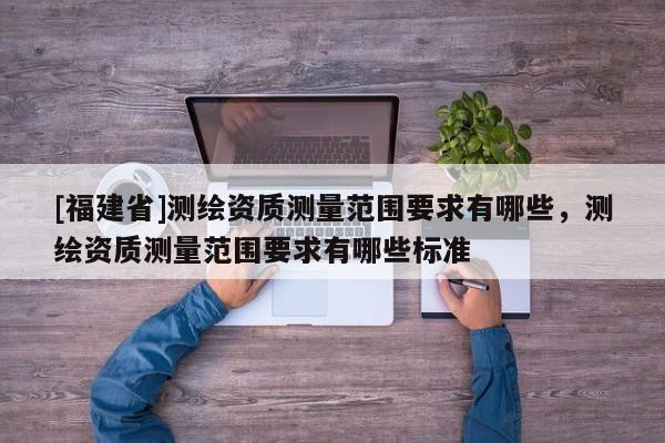 [福建省]測繪資質測量范圍要求有哪些，測繪資質測量范圍要求有哪些標準