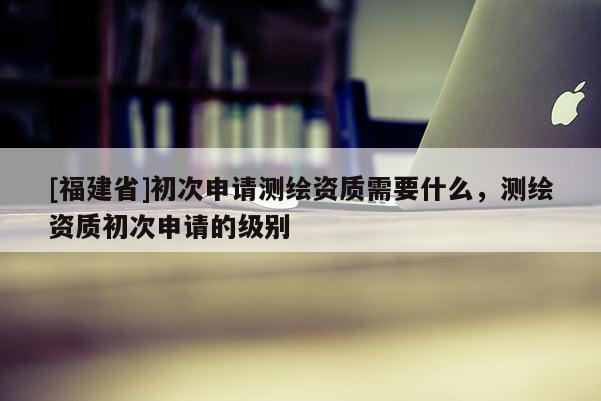 [福建省]初次申請測繪資質需要什么，測繪資質初次申請的級別