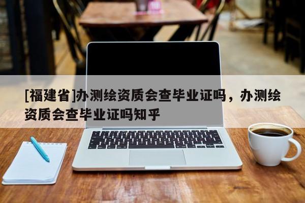 [福建省]辦測繪資質會查畢業證嗎，辦測繪資質會查畢業證嗎知乎