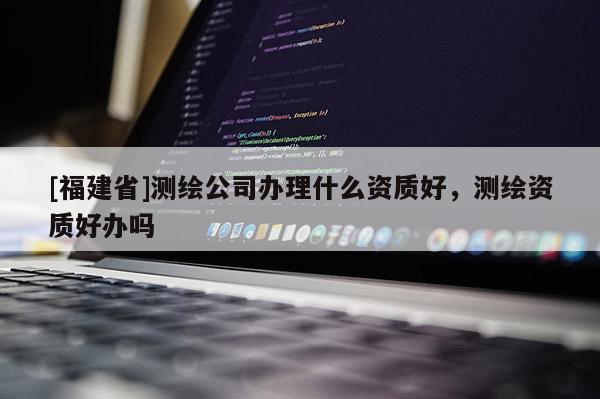[福建省]測繪公司辦理什么資質好，測繪資質好辦嗎