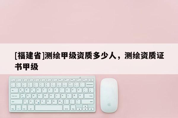 [福建省]測(cè)繪甲級(jí)資質(zhì)多少人，測(cè)繪資質(zhì)證書(shū)甲級(jí)