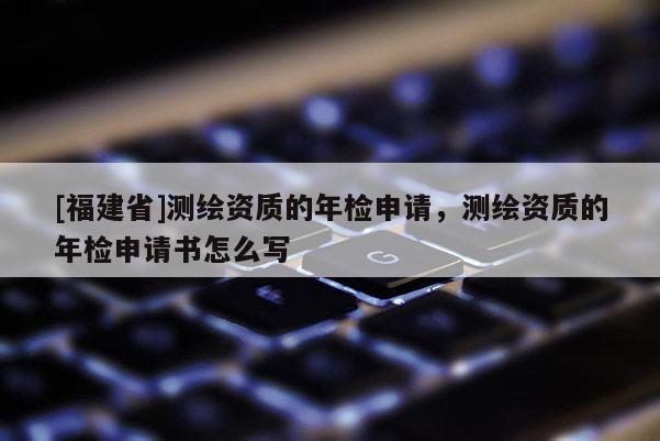 [福建省]測繪資質的年檢申請，測繪資質的年檢申請書怎么寫