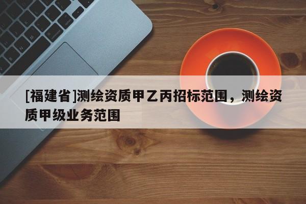 [福建省]測繪資質甲乙丙招標范圍，測繪資質甲級業務范圍