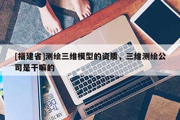 [福建省]測繪三維模型的資質(zhì)，三維測繪公司是干嘛的