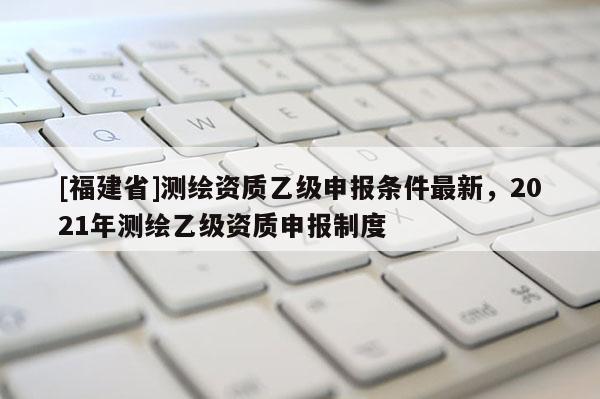 [福建省]測繪資質乙級申報條件最新，2021年測繪乙級資質申報制度