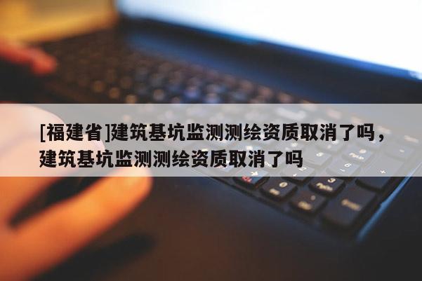 [福建省]建筑基坑監測測繪資質取消了嗎，建筑基坑監測測繪資質取消了嗎