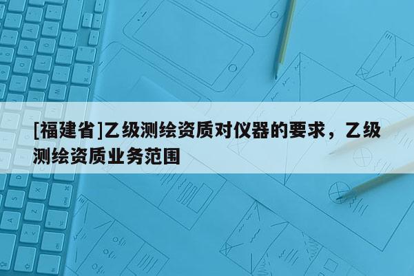 [福建省]乙級(jí)測(cè)繪資質(zhì)對(duì)儀器的要求，乙級(jí)測(cè)繪資質(zhì)業(yè)務(wù)范圍
