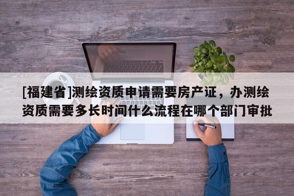 [福建省]測繪資質申請需要房產證，辦測繪資質需要多長時間什么流程在哪個部門審批
