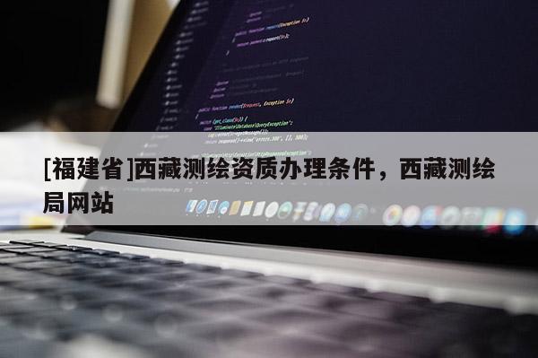 [福建省]西藏測繪資質辦理條件，西藏測繪局網站
