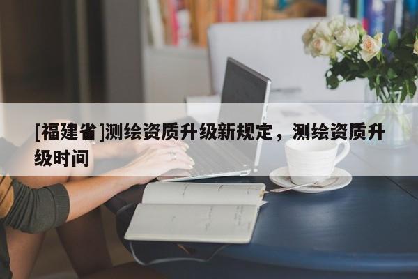 [福建省]測繪資質升級新規定，測繪資質升級時間