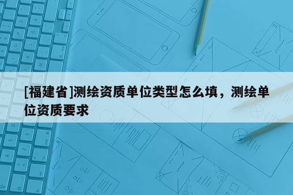 [福建省]測(cè)繪資質(zhì)單位類(lèi)型怎么填，測(cè)繪單位資質(zhì)要求
