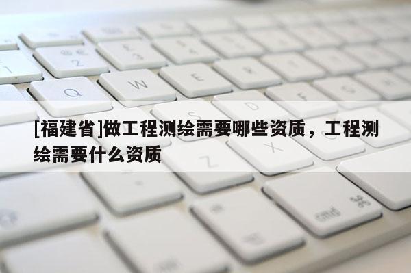 [福建省]做工程測繪需要哪些資質，工程測繪需要什么資質