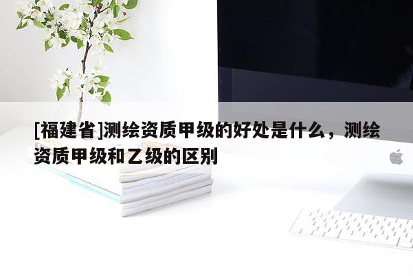 [福建省]測繪資質甲級的好處是什么，測繪資質甲級和乙級的區別
