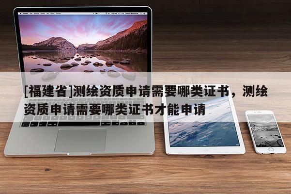 [福建省]測繪資質申請需要哪類證書，測繪資質申請需要哪類證書才能申請