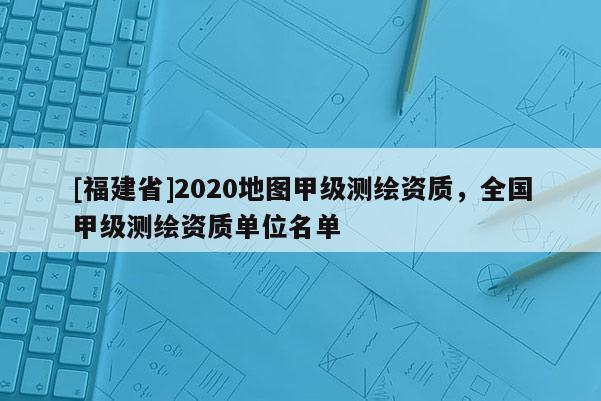 [福建省]2020地圖甲級測繪資質，全國甲級測繪資質單位名單