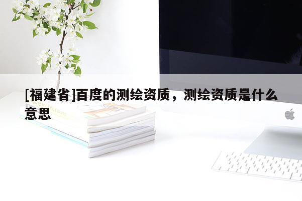 [福建省]百度的測繪資質，測繪資質是什么意思
