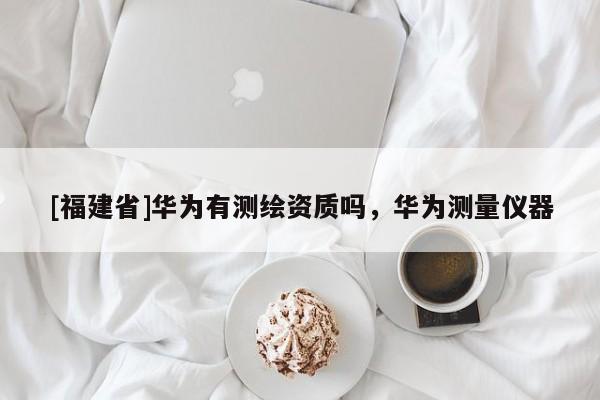 [福建省]華為有測繪資質嗎，華為測量儀器