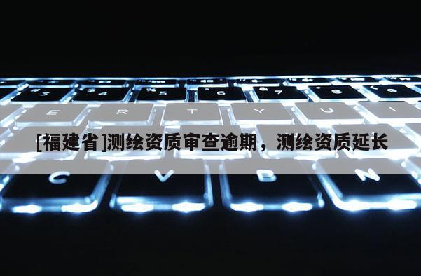 [福建省]測(cè)繪資質(zhì)審查逾期，測(cè)繪資質(zhì)延長(zhǎng)