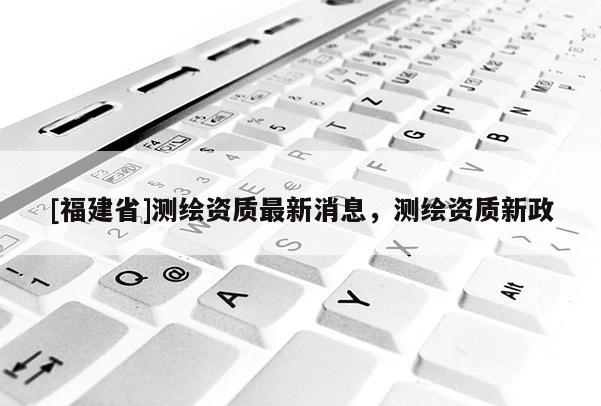 [福建省]測繪資質最新消息，測繪資質新政