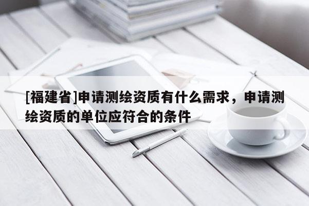 [福建省]申請測繪資質(zhì)有什么需求，申請測繪資質(zhì)的單位應符合的條件