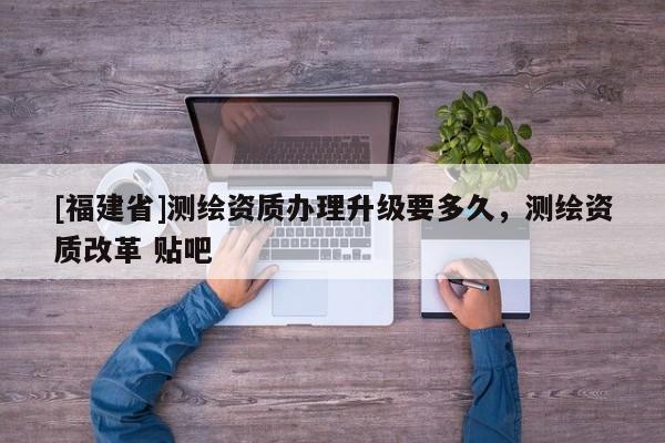 [福建省]測(cè)繪資質(zhì)辦理升級(jí)要多久，測(cè)繪資質(zhì)改革 貼吧