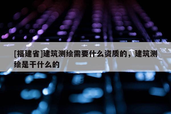 [福建省]建筑測繪需要什么資質的，建筑測繪是干什么的