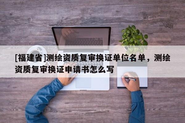 [福建省]測繪資質(zhì)復審換證單位名單，測繪資質(zhì)復審換證申請書怎么寫