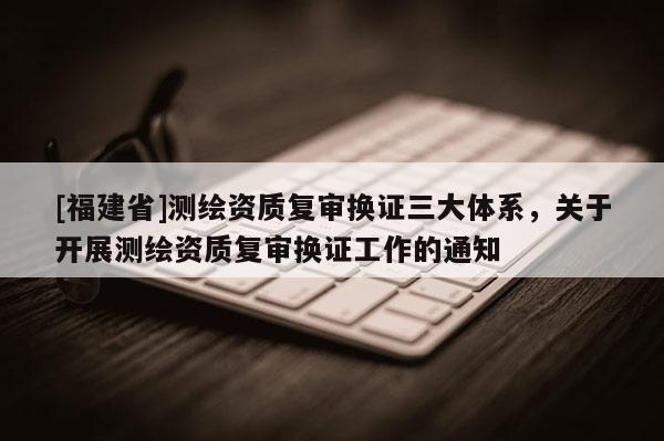 [福建省]測繪資質(zhì)復(fù)審換證三大體系，關(guān)于開展測繪資質(zhì)復(fù)審換證工作的通知