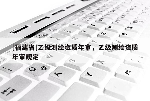 [福建省]乙級(jí)測(cè)繪資質(zhì)年審，乙級(jí)測(cè)繪資質(zhì)年審規(guī)定