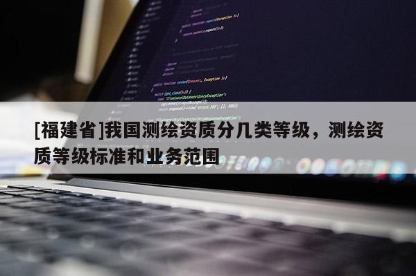 [福建省]我國測繪資質分幾類等級，測繪資質等級標準和業務范圍