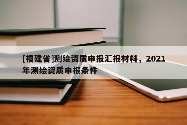 [福建省]測繪資質申報匯報材料，2021年測繪資質申報條件