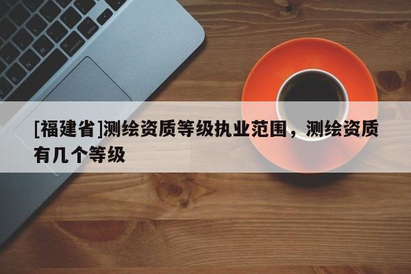 [福建省]測繪資質等級執業范圍，測繪資質有幾個等級