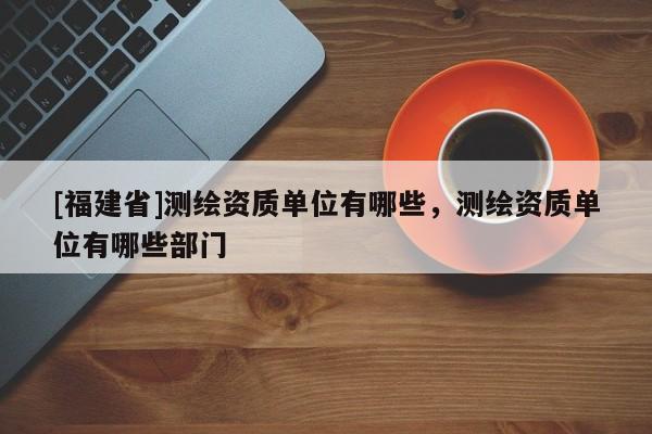 [福建省]測繪資質單位有哪些，測繪資質單位有哪些部門
