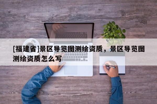 [福建省]景區導覽圖測繪資質，景區導覽圖測繪資質怎么寫