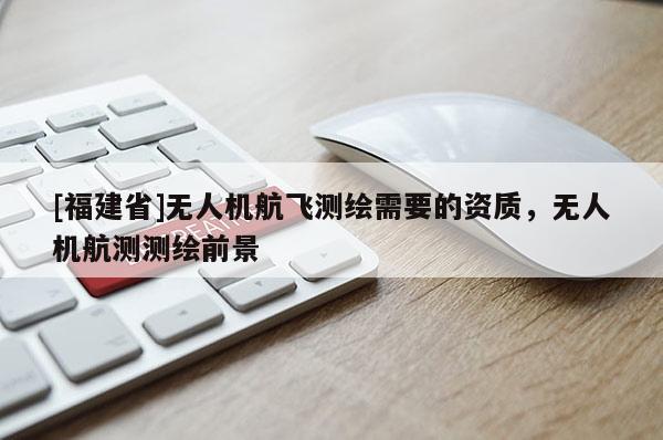 [福建省]無人機航飛測繪需要的資質，無人機航測測繪前景