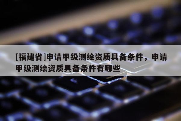 [福建省]申請甲級測繪資質具備條件，申請甲級測繪資質具備條件有哪些