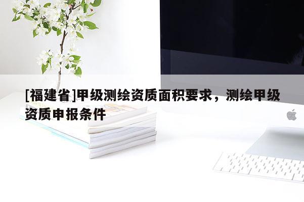 [福建省]甲級測繪資質面積要求，測繪甲級資質申報條件