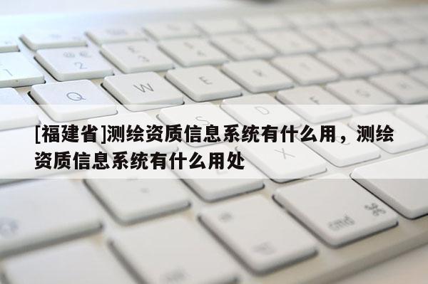 [福建省]測繪資質信息系統有什么用，測繪資質信息系統有什么用處