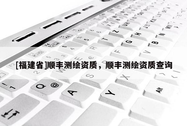 [福建省]順豐測(cè)繪資質(zhì)，順豐測(cè)繪資質(zhì)查詢