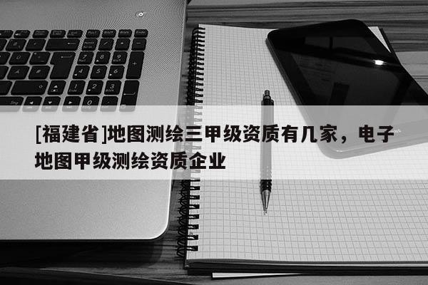 [福建省]地圖測繪三甲級資質有幾家，電子地圖甲級測繪資質企業