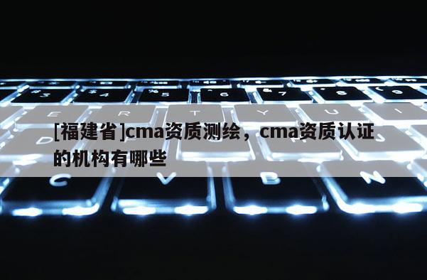 [福建省]cma資質(zhì)測(cè)繪，cma資質(zhì)認(rèn)證的機(jī)構(gòu)有哪些
