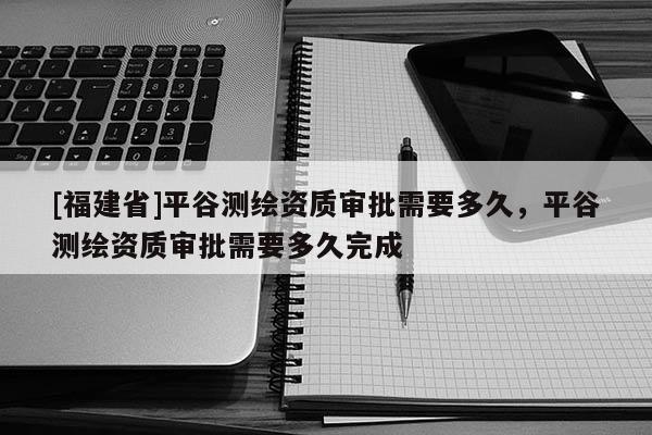 [福建省]平谷測繪資質審批需要多久，平谷測繪資質審批需要多久完成